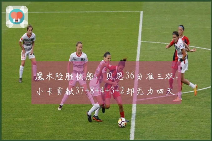 魔术险胜快船，贝恩36分准三双，小卡贡献37+8+4+3+2却无力回天