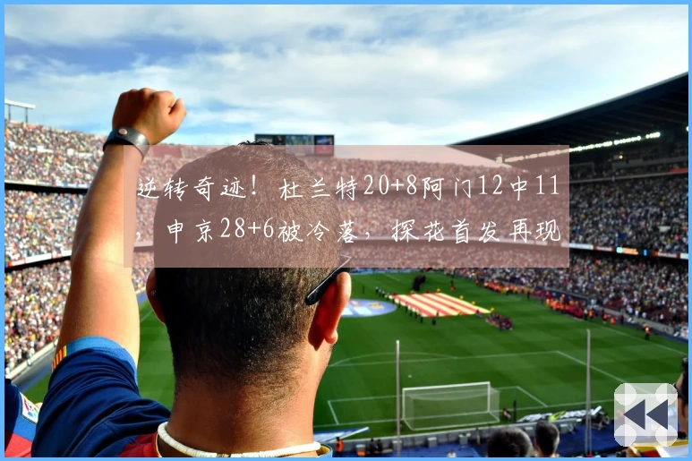 逆转奇迹！杜兰特20+8阿门12中11，申京28+6被冷落，探花首发再现精彩