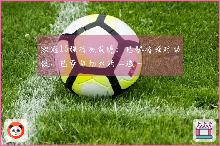 欧冠16强对决前瞻：巴黎将面对劲敌，巴萨与切尔西二选一