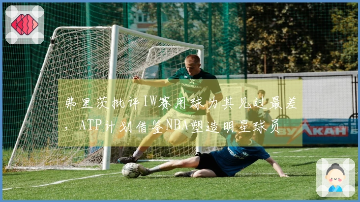 弗里茨批评IW赛用球为其见过最差，ATP计划借鉴NBA塑造明星球员