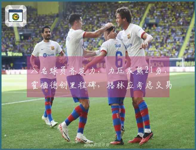 八名球员齐发力，力压灰熊21分，霍福德创里程碑，格林应考虑交易