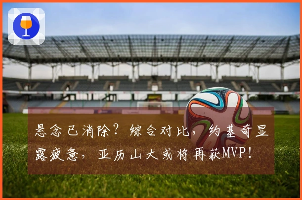 悬念已消除？综合对比，约基奇显露疲惫，亚历山大或将再获MVP！