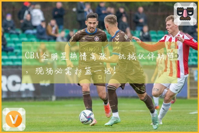 CBA全明星热情高涨，机械伙伴助阵，现场必需扣篮一记！
