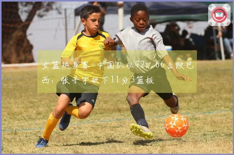 女篮热身赛-中国队以72：66击败巴西，张子宇砍下11分3篮板