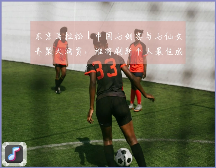 东京马拉松｜中国七剑客与七仙女齐聚大满贯，谁将刷新个人最佳成为焦点