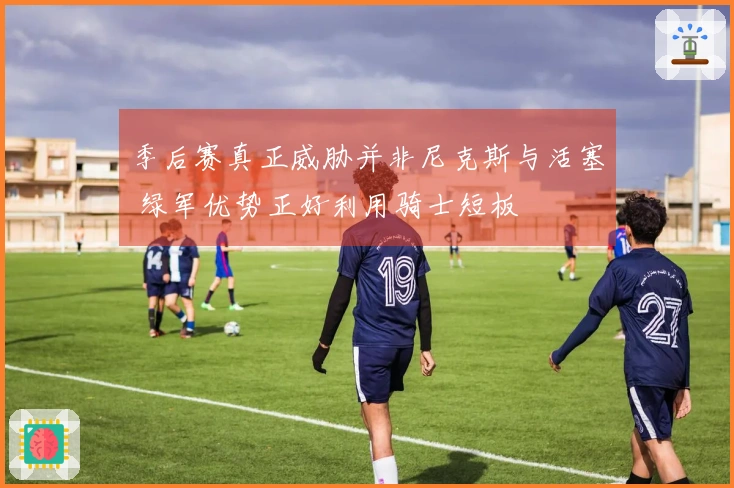 季后赛真正威胁并非尼克斯与活塞 绿军优势正好利用骑士短板