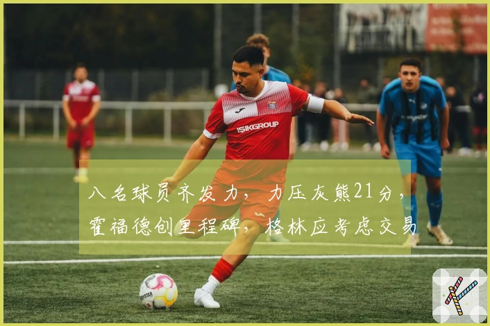 八名球员齐发力，力压灰熊21分，霍福德创里程碑，格林应考虑交易