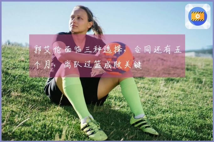 郭艾伦面临三种选择，合同还有五个月，离队辽篮成败关键
