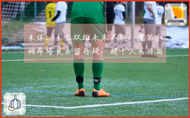 米体：米兰双雄未来不明，魔笛和姆希塔良去留存疑，超十人或将离队