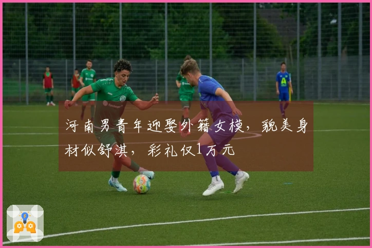 河南男青年迎娶外籍女模，貌美身材似舒淇，彩礼仅1万元