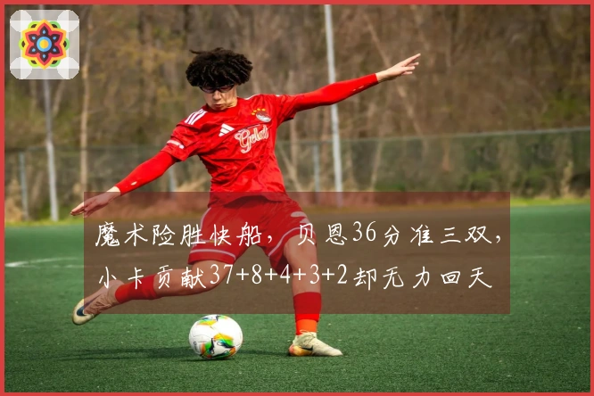 魔术险胜快船，贝恩36分准三双，小卡贡献37+8+4+3+2却无力回天