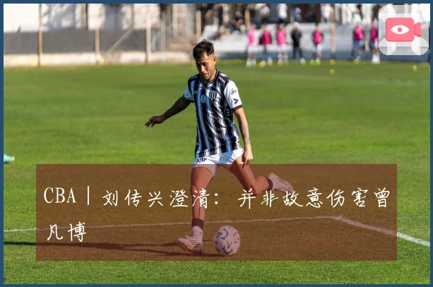 CBA｜刘传兴澄清：并非故意伤害曾凡博