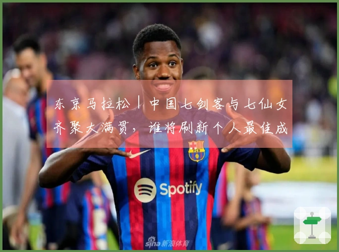 东京马拉松｜中国七剑客与七仙女齐聚大满贯，谁将刷新个人最佳成为焦点