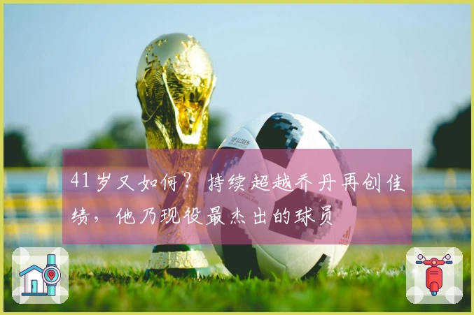 41岁又如何？持续超越乔丹再创佳绩，他乃现役最杰出的球员