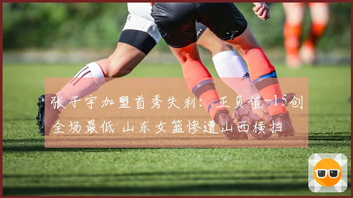 张子宇加盟首秀失利：正负值-15创全场最低 山东女篮惨遭山西横扫