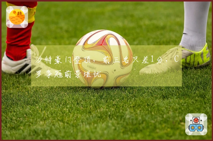 沙特豪门登顶，前三名只差1分，C罗争冠前景堪忧