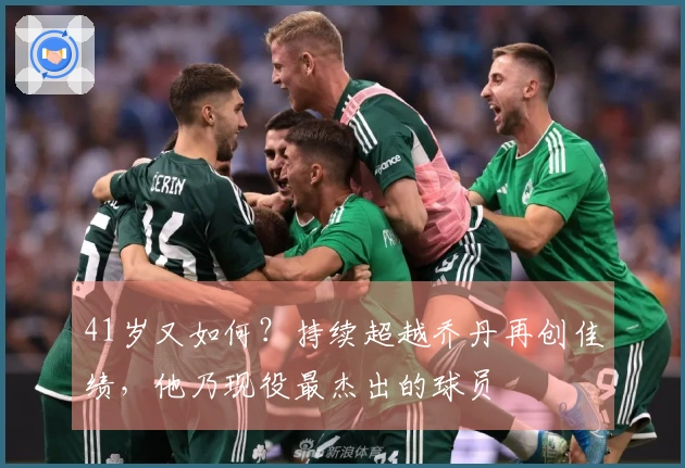 41岁又如何？持续超越乔丹再创佳绩，他乃现役最杰出的球员